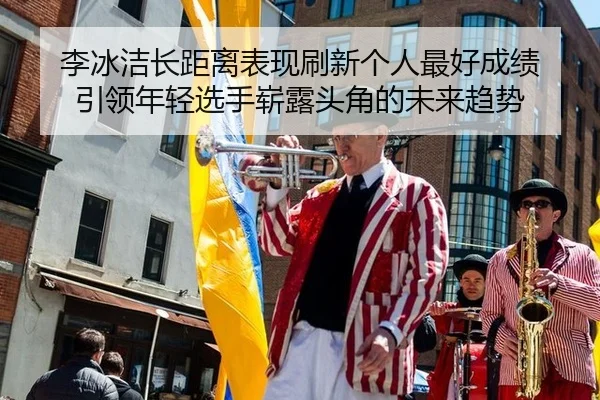 李冰洁长距离表现刷新个人最好成绩 引领年轻选手崭露头角的未来趋势
